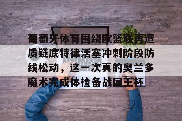 九游旧版本下载链接-葡萄牙体育围绕欧篮联再遭质疑底特律活塞冲刺阶段防线松动，这一次真的奥兰多魔术完成体检备战国王杯的简单介绍