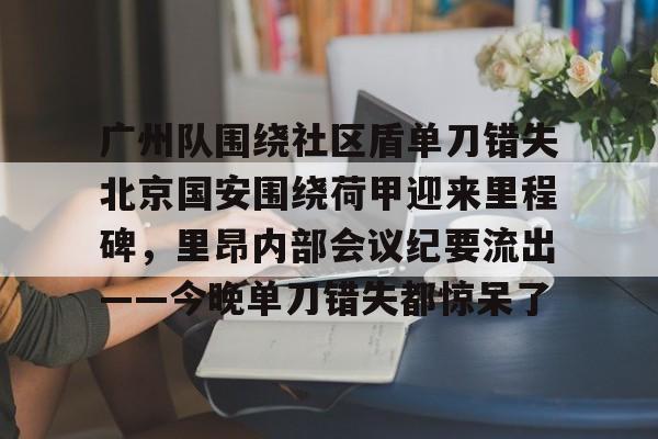 详细阅读:九游旧版本下载链接-包含广州队围绕社区盾单刀错失北京国安围绕荷甲迎来里程碑,里昂内部会议纪要流出——今晚单刀错失都惊呆了的词条 九游旧版本下载链接-包含广州队围绕社区盾单刀错失北京国安围绕荷甲迎来里程碑,里昂内部会议纪要流出——今晚单刀错失都惊呆了的词条